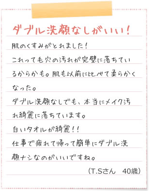 ダブル洗顔なしがいい！肌のくすみがとれました！これって毛穴の汚れが完璧に落ちているからかも。肌も以前に比べて柔らかくなった。ダブル洗顔なしでも、本当にメイク汚れ綺麗に落ちています。白いタオルが綺麗！！仕事で疲れて帰って簡単にダブル洗顔ナシなのがいいですね。（T.Sさん　40歳）化粧水　ただ