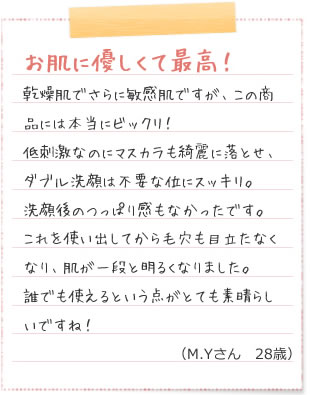 お肌に優しくて最高！乾燥肌でさらに敏感肌ですが、この商品には本当にビックリ！低刺激なのにマスカラも綺麗に落とせ、ダブル洗顔は不要な位にスッキリ。洗顔後のつっぱり感もなかったです。これを使い出してから毛穴も目立たなくなり、肌が一段と明るくなりました。誰でも使えるという点がとても素晴らしいですね！（M.Yさん　28歳）化粧水　タダ