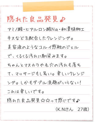隠れた良品発見♪アミノ酸・ヒアルロン酸Na・和漢植物エキスなどを配合したクレンジング。美容液のようなユルイ感触のジェルで、くるくる汚れに馴染みます。ちゃんとマスカラや毛穴の汚れも落ちて、マッサージもし易い。楽しいクレンジング。しかもダブル洗顔がいらない！これは楽しいです。隠れた良品発見☆☆って感じです♪（K.Nさん　27歳）旅行　化粧水
